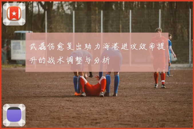 武磊伤愈复出助力海港进攻效率提升的战术调整与分析