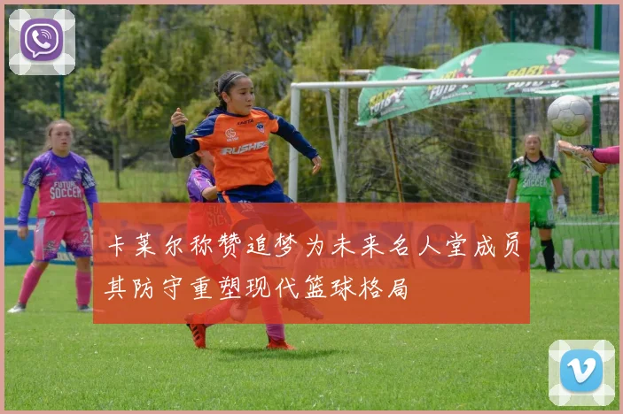 卡莱尔称赞追梦为未来名人堂成员其防守重塑现代篮球格局