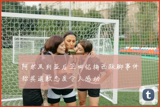 阿尔及利亚后卫回忆梅西踩脚事件称其道歉态度令人感动