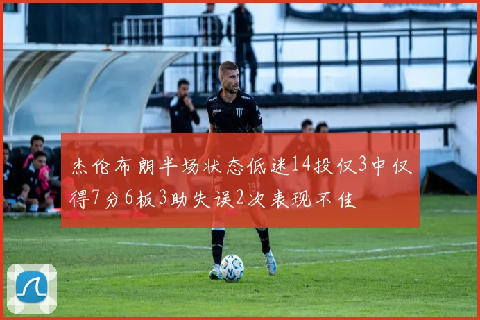 杰伦布朗半场状态低迷14投仅3中仅得7分6板3助失误2次表现不佳