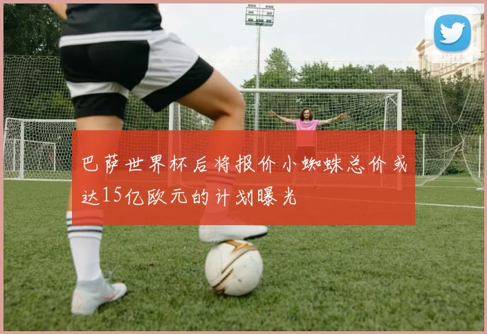 巴萨世界杯后将报价小蜘蛛总价或达15亿欧元的计划曝光