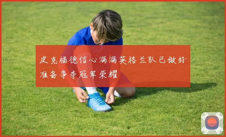 皮克福德信心满满英格兰队已做好准备争夺冠军荣耀