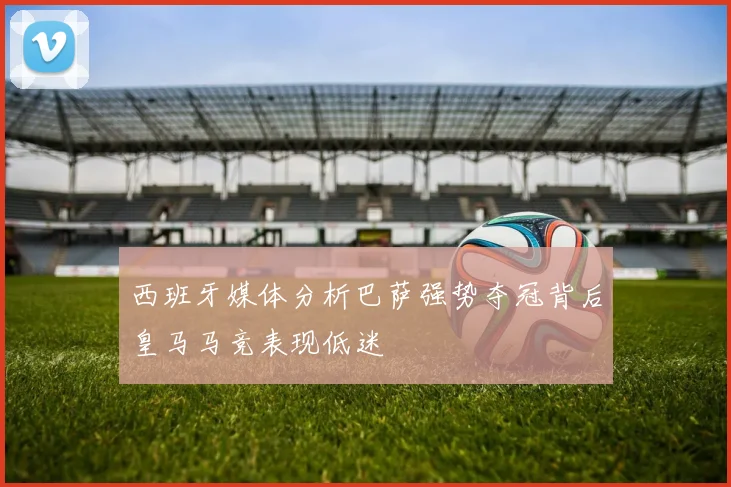西班牙媒体分析巴萨强势夺冠背后皇马马竞表现低迷