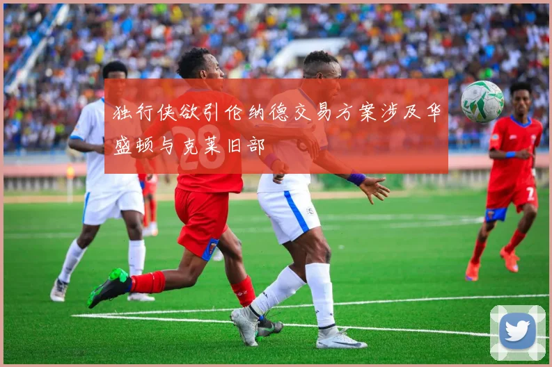 独行侠欲引伦纳德交易方案涉及华盛顿与克莱旧部