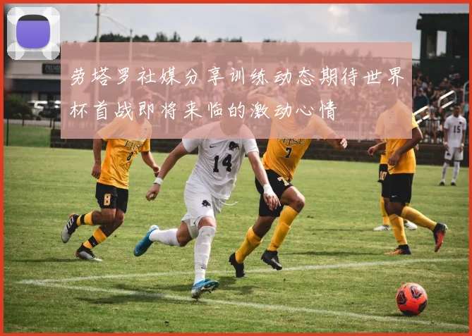 劳塔罗社媒分享训练动态期待世界杯首战即将来临的激动心情