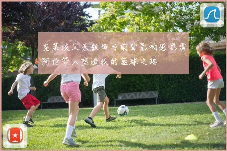 克莱谈父亲教诲与前辈影响感恩雷阿伦等人塑造我的篮球之路