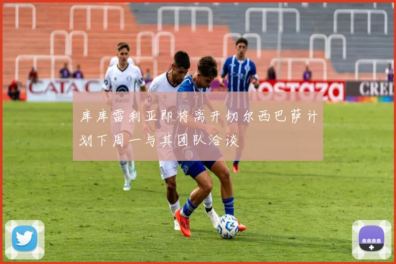 库库雷利亚即将离开切尔西巴萨计划下周一与其团队洽谈