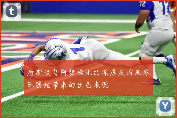 唐斯谈与阿努诺比的深厚友谊及球队团结带来的出色表现