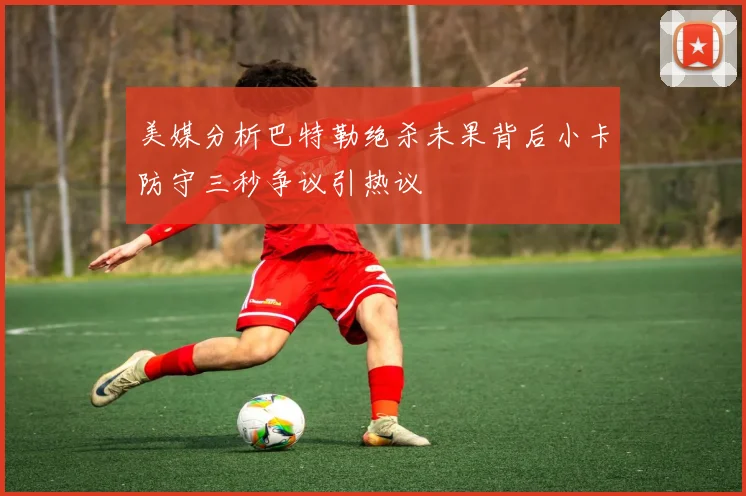 美媒分析巴特勒绝杀未果背后小卡防守三秒争议引热议