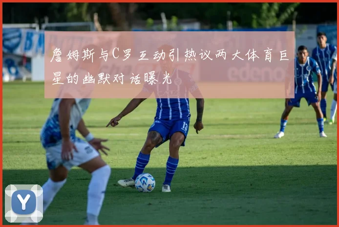 詹姆斯与C罗互动引热议两大体育巨星的幽默对话曝光