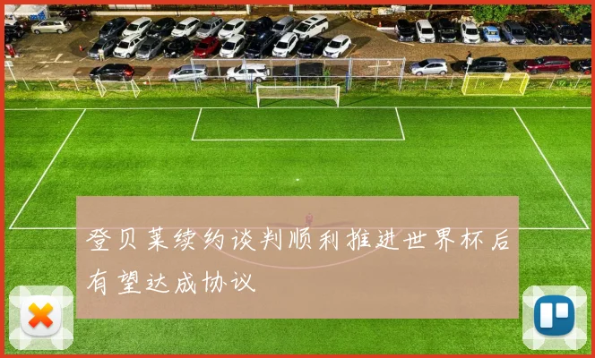登贝莱续约谈判顺利推进世界杯后有望达成协议