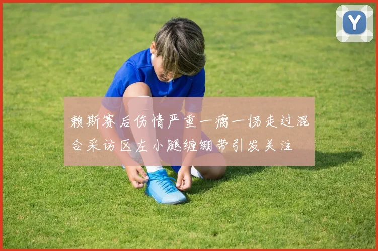 赖斯赛后伤情严重一瘸一拐走过混合采访区左小腿缠绷带引发关注