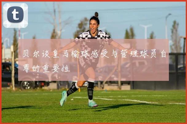 贝尔谈皇马输球感受与管理球员自尊的重要性