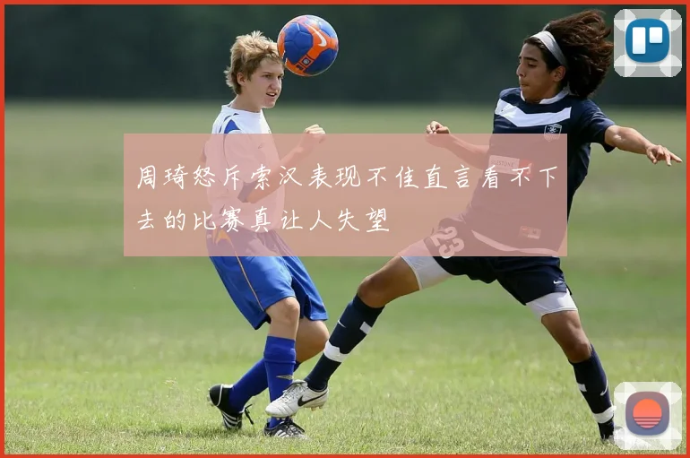 周琦怒斥索汉表现不佳直言看不下去的比赛真让人失望