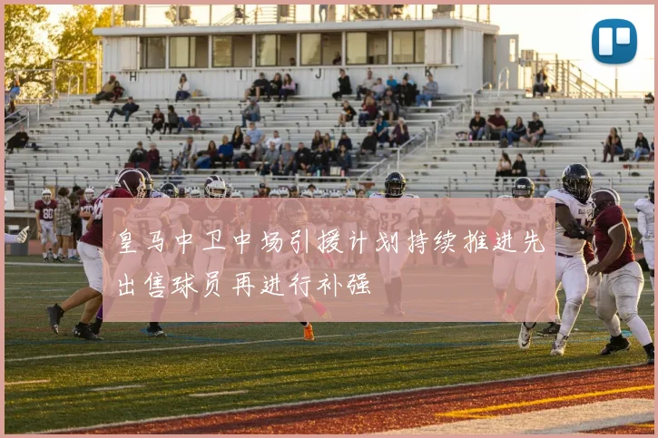 皇马中卫中场引援计划持续推进先出售球员再进行补强