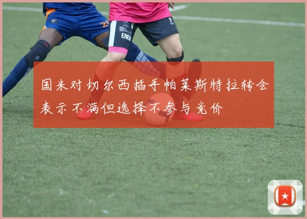 国米对切尔西插手帕莱斯特拉转会表示不满但选择不参与竞价