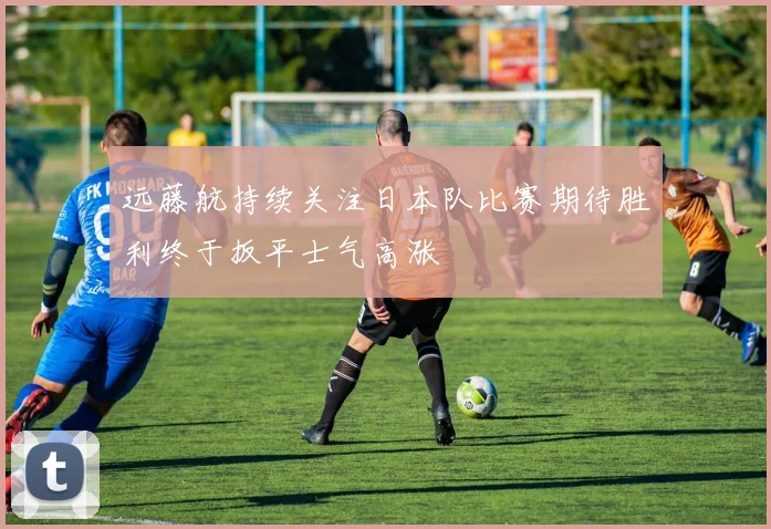远藤航持续关注日本队比赛期待胜利终于扳平士气高涨