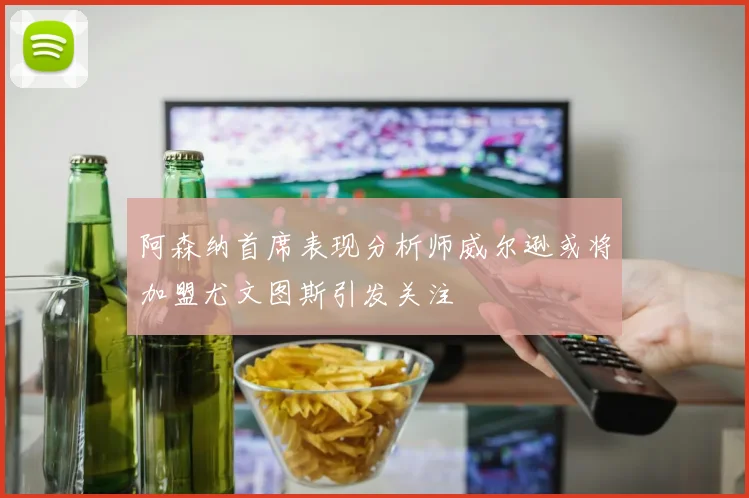 阿森纳首席表现分析师威尔逊或将加盟尤文图斯引发关注