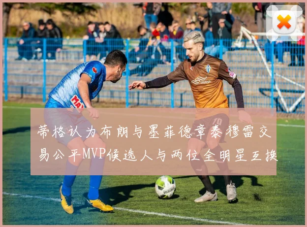 蒂格认为布朗与墨菲德章泰穆雷交易公平MVP候选人与两位全明星互换合理性分析