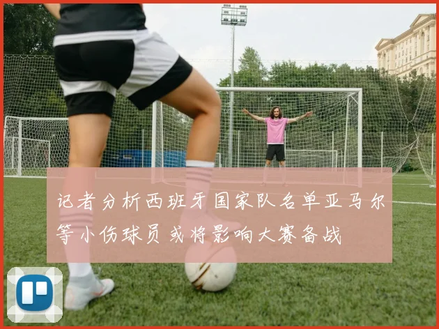 记者分析西班牙国家队名单亚马尔等小伤球员或将影响大赛备战