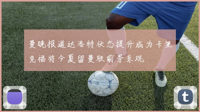 曼晚报道达洛特状态提升成为卡里克福将今夏留曼联前景乐观