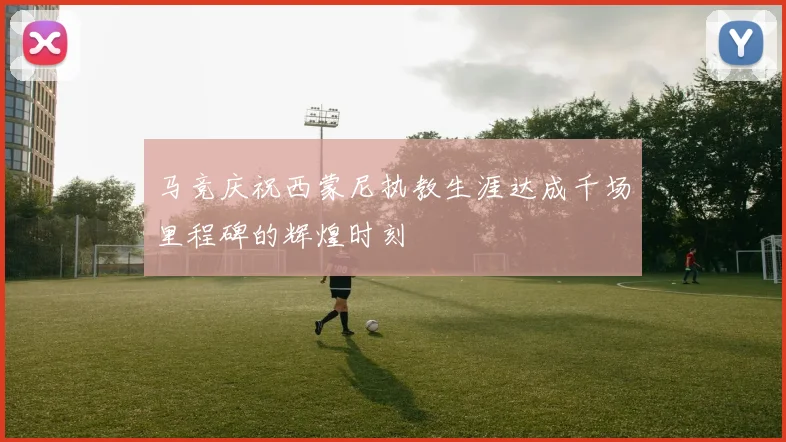 马竞庆祝西蒙尼执教生涯达成千场里程碑的辉煌时刻