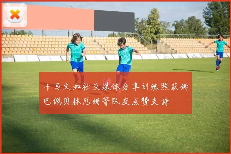 卡马文加社交媒体分享训练照获姆巴佩贝林厄姆等队友点赞支持